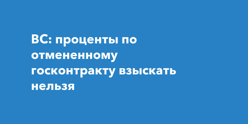 ВС: проценты по отмененному госконтракту взыскать нельзя