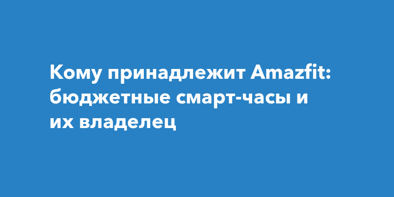 Кому принадлежит Amazfit: бюджетные смарт-часы и их владелец