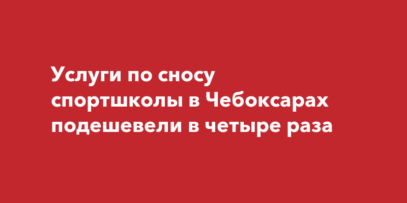 Услуги по сносу спортшколы в Чебоксарах подешевели в четыре раза