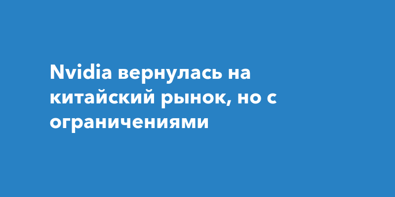 Nvidia вернулась на китайский рынок, но с ограничениями