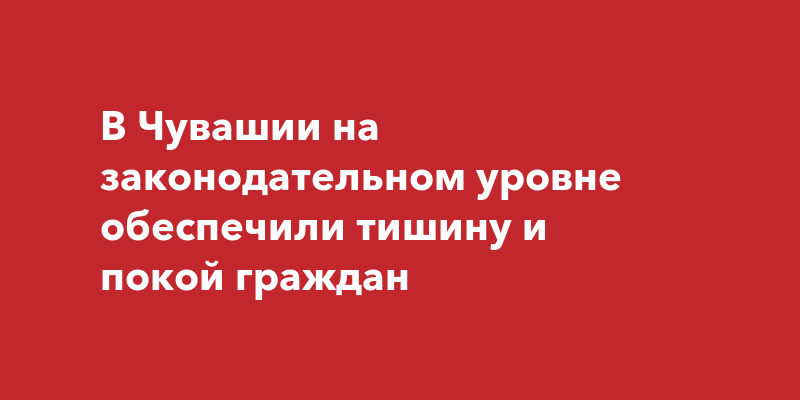 В Чувашии на законодательном уровне обеспечили тишину и покой граждан