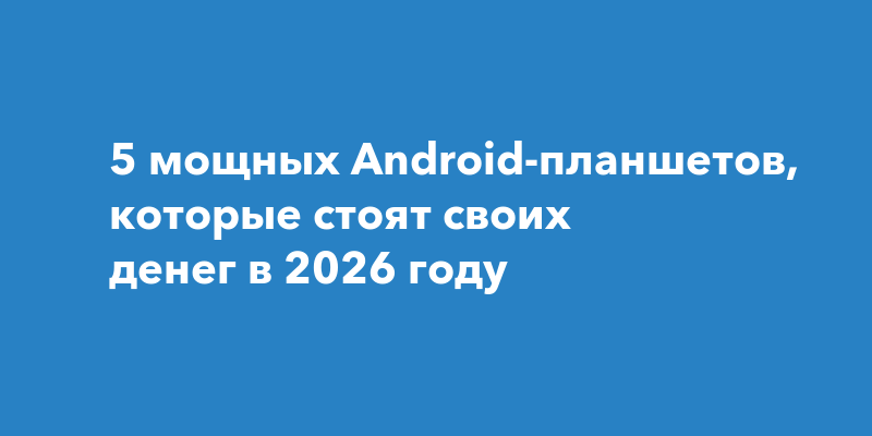 5 мощных Android-планшетов, которые стоят своих денег в 2026 году