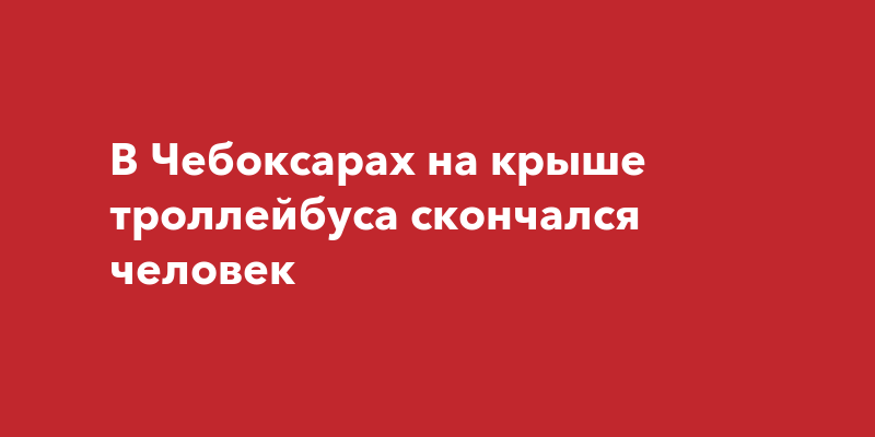 В Чебоксарах на крыше троллейбуса скончался человек